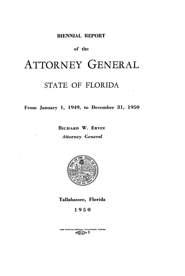 handle is hein.sag/sagfl0073 and id is 1 raw text is: BIENNIAL REPORT

of the
ATTORNEY GENERAL
STATE OF FLORIDA
From January 1, 1949, to December 31, 1950
RICHARD W. ERVIN
Attorney General

Tallahassee, Florida
1950

ROSE ,RINTING COMFANY. TALLA AS5EI. FLORIDA
.00>3


