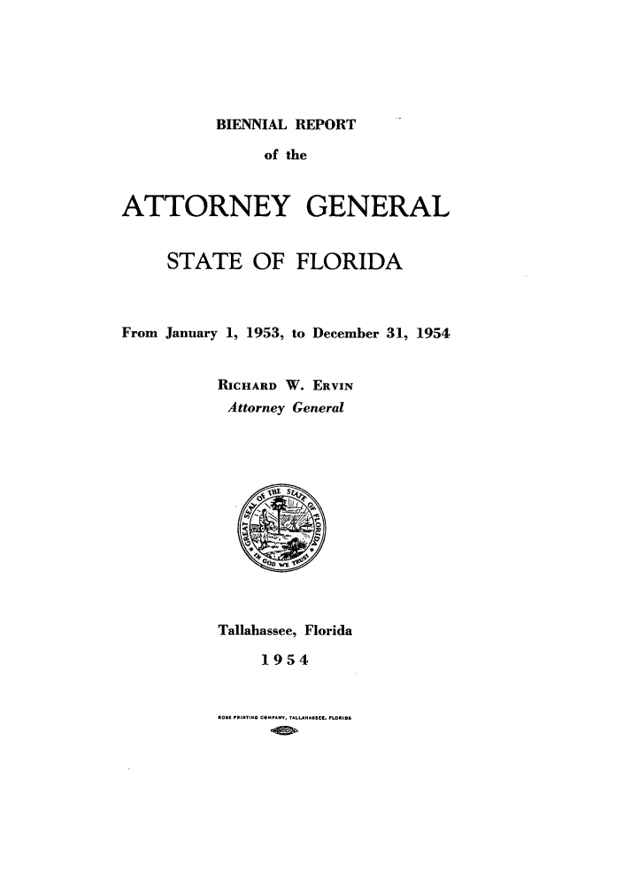 handle is hein.sag/sagfl0075 and id is 1 raw text is: BIENNIAL REPORT

of the
ATTORNEY GENERAL
STATE OF FLORIDA
From January 1, 1953, to December 31, 1954
RICHARD W. ERVIN
Attorney General
Tallahassee, Florida
1954

ROSE PRINTING CQMPANY, TALLANASSE5, LORI.A


