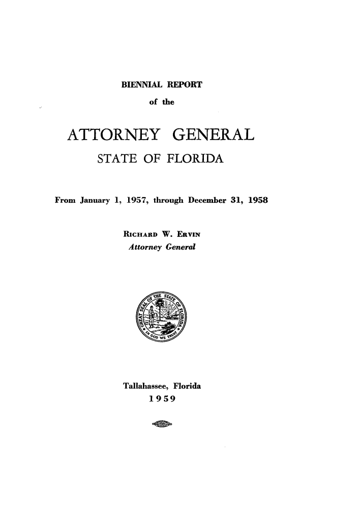 handle is hein.sag/sagfl0077 and id is 1 raw text is: BIENNIAL REPORT

of the

ATTORNEY

GENERAL

STATE OF FLORIDA
From January 1, 1957, through December 31, 1958
RICHARD W. ERVIN
Attorney General
S
Tallahassee, Florida
1959



