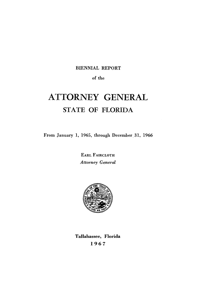 handle is hein.sag/sagfl0081 and id is 1 raw text is: BIENNIAL REPORT

of the
ATTORNEY GENERAL
STATE OF FLORIDA
From January 1, 1965, through December.31, 1966
EARL FAIRCLOTH
Attorney General
Tallahassee, Florida
1967


