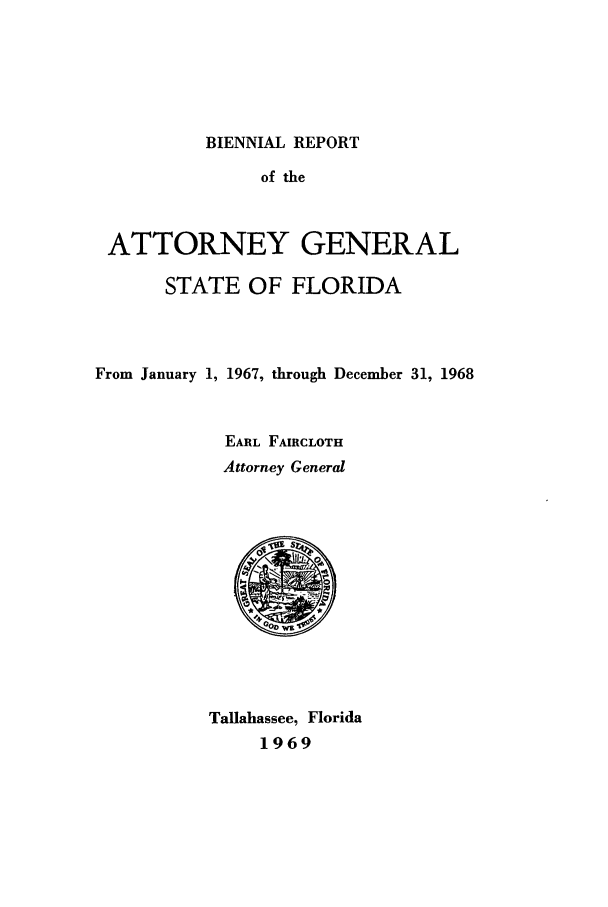 handle is hein.sag/sagfl0082 and id is 1 raw text is: BIENNIAL REPORT

of the
ATTORNEY GENERAL
STATE OF FLORIDA
From January 1, 1967, through December 31, 1968
EARL FAIRCLOTH
Attorney General
Tallahassee, Florida
1969


