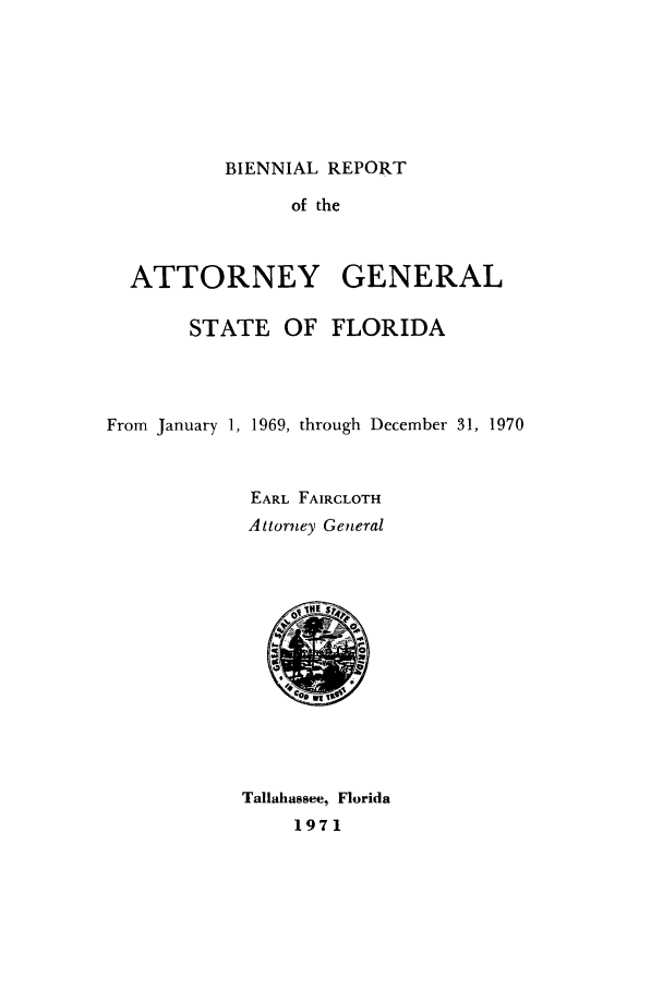 handle is hein.sag/sagfl0083 and id is 1 raw text is: BIENNIAL REPORT

of the
ATTORNEY GENERAL
STATE OF FLORIDA
From January 1, 1969, through December 31, 1970
EARL FAIRCLOTH
Attorney General

Tallahassee, Florida
1971


