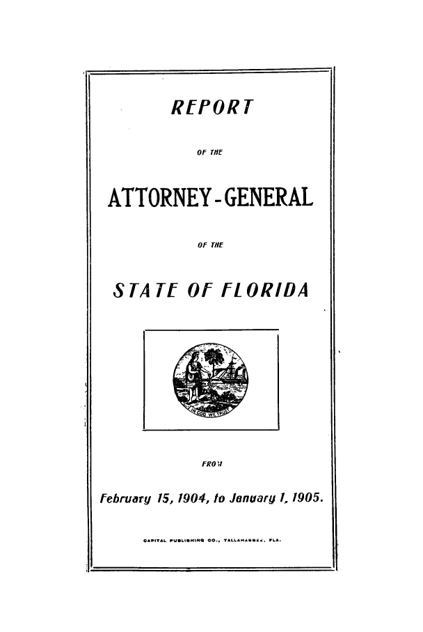 handle is hein.sag/sagfl0092 and id is 1 raw text is: REPORT
OF TIE
ATTORNEY- GENERAL
OF TiE
S TA TE Of FL ORIDA

FROV!

February 15, 1904, to January /. 1905.

CAPITAL PUSLI, 4INS  CO.* TALLCAO., SE, FLA.


