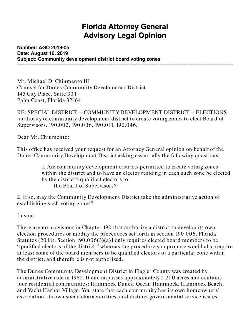 handle is hein.sag/sagfl0103 and id is 1 raw text is: 



                        Florida Attorney General
                        Advisory Legal Opinion

Number: AGO 2019-05
Date: August 16, 2019
Subject: Community development district board voting zones



Mr. Michael D. Chiumento III
Counsel for Dunes Community Development District
145 City Place, Suite 30 1
Palm Coast, Florida 32164

RE: SPECIAL DISTRICT - COMMUNITY DEVELOPMENT DISTRICT - ELECTIONS
-authority of community development district to create voting zones to elect Board of
Supervisors. 190.003, 190.006, 190.011, 190.046.

Dear Mr. Chiumento:

This office has received your request for an Attorney General opinion on behalf of the
Dunes Community Development District asking essentially the following questions:

         1. Are community development districts permitted to create voting zones
         within the district and to have an elector residing in each such zone be elected
         by the district's qualified electors to
             the Board of Supervisors?

2. If so, may the Community Development District take the administrative action of
establishing such voting zones?

In sum:

There are no provisions in Chapter 190 that authorize a district to develop its own
election procedures or modify the procedures set forth in section 190.006, Florida
Statutes (2018). Section 190.006(3)(a)1 only requires elected board members to be
qualified electors of the district, whereas the procedure you propose would also require
at least some of the board members to be qualified electors of a particular zone within
the district, and therefore is not authorized.

The Dunes Community Development District in Flagler County was created by
administrative rule in 1985. It encompasses approximately 2,200 acres and contains
four residential communities: Hammock Dunes, Ocean Hammock, Hammock Beach,
and Yacht Harbor Village. You state that each community has its own homeowners'
association, its own social characteristics, and distinct governmental service issues.


