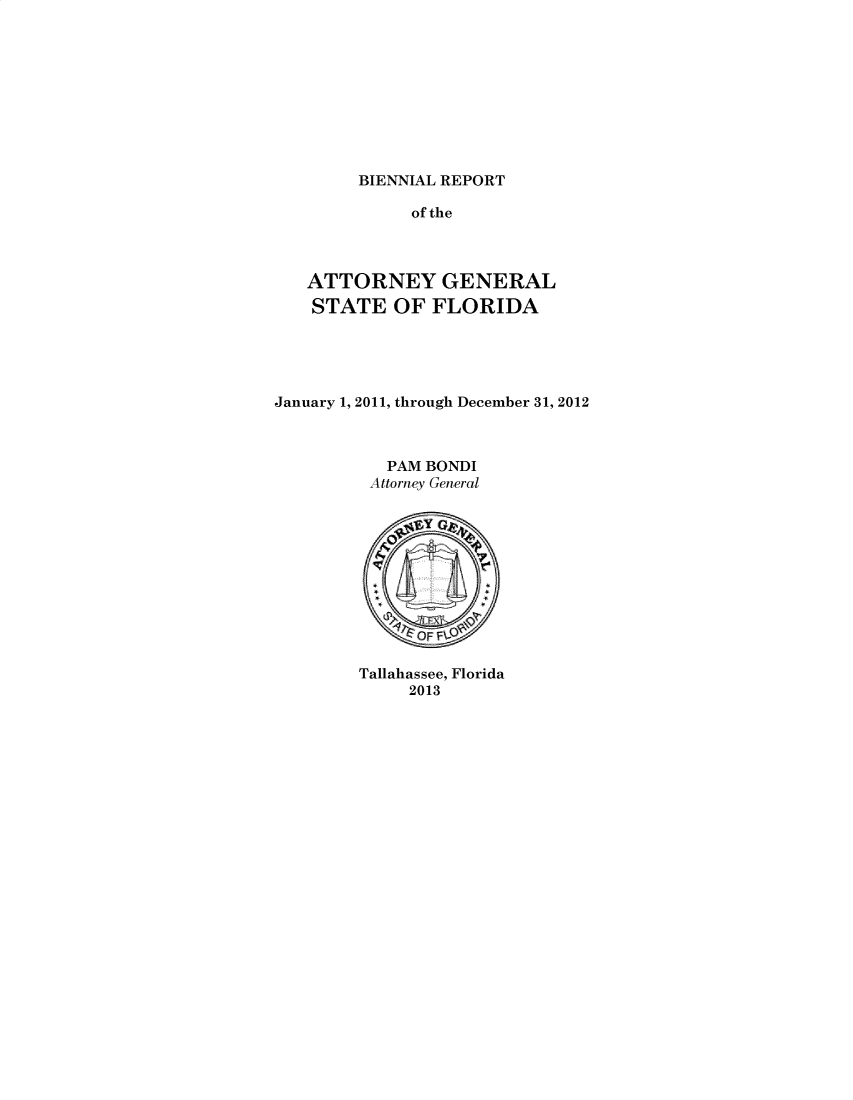 handle is hein.sag/sagfl0105 and id is 1 raw text is: 









BIENNIAL REPORT


              of the



   ATTORNEY GENERAL
   STATE OF FLORIDA





January 1, 2011, through December 31, 2012



           PAM BONDI
         Attorney General

              'IY






              ~OFI F

        Tallahassee, Florida
             2013


