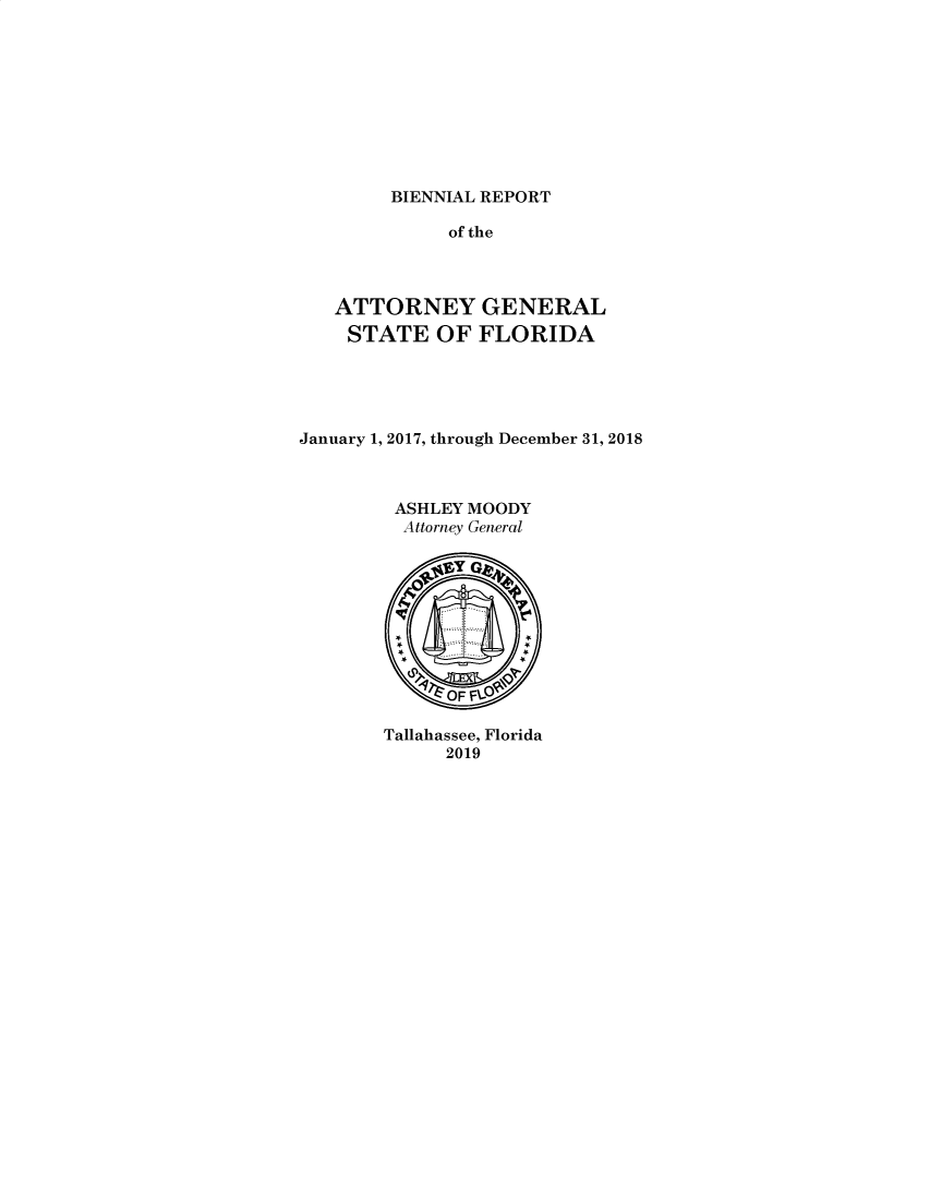 handle is hein.sag/sagfl0108 and id is 1 raw text is: 









BIENNIAL REPORT


             of the



   ATTORNEY GENERAL
   STATE OF FLORIDA





January 1, 2017, through December 31, 2018



         ASHLEY MOODY
         Attorney General











         Tallahassee, Florida
             2019


