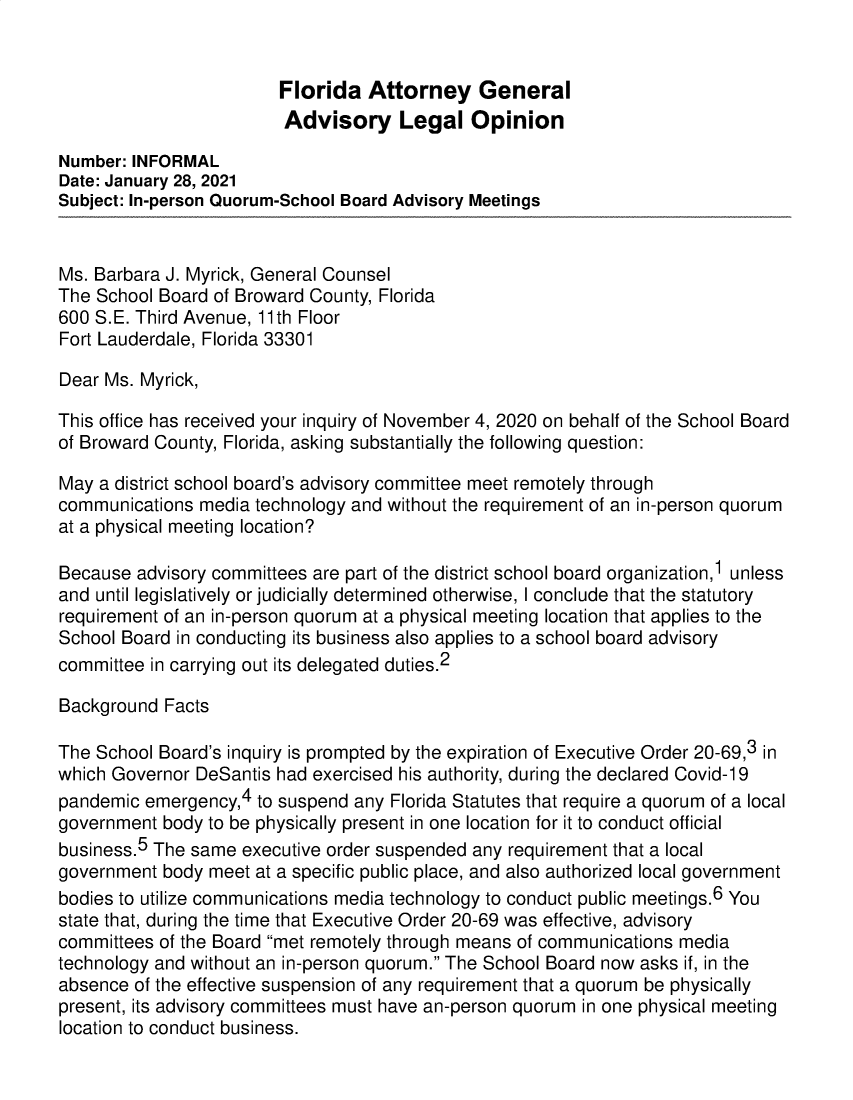 handle is hein.sag/sagfl0111 and id is 1 raw text is: Florida Attorney General
Advisory Legal Opinion
Number: INFORMAL
Date: January 28, 2021
Subject: In-person Quorum-School Board Advisory Meetings
Ms. Barbara J. Myrick, General Counsel
The School Board of Broward County, Florida
600 S.E. Third Avenue, 11th Floor
Fort Lauderdale, Florida 33301
Dear Ms. Myrick,
This office has received your inquiry of November 4, 2020 on behalf of the School Board
of Broward County, Florida, asking substantially the following question:
May a district school board's advisory committee meet remotely through
communications media technology and without the requirement of an in-person quorum
at a physical meeting location?
Because advisory committees are part of the district school board organization,1 unless
and until legislatively or judicially determined otherwise, I conclude that the statutory
requirement of an in-person quorum at a physical meeting location that applies to the
School Board in conducting its business also applies to a school board advisory
committee in carrying out its delegated duties.2
Background Facts
The School Board's inquiry is prompted by the expiration of Executive Order 20-69,3 in
which Governor DeSantis had exercised his authority, during the declared Covid-19
pandemic emergency,4 to suspend any Florida Statutes that require a quorum of a local
government body to be physically present in one location for it to conduct official
business.5 The same executive order suspended any requirement that a local
government body meet at a specific public place, and also authorized local government
bodies to utilize communications media technology to conduct public meetings.6 You
state that, during the time that Executive Order 20-69 was effective, advisory
committees of the Board met remotely through means of communications media
technology and without an in-person quorum. The School Board now asks if, in the
absence of the effective suspension of any requirement that a quorum be physically
present, its advisory committees must have an-person quorum in one physical meeting
location to conduct business.


