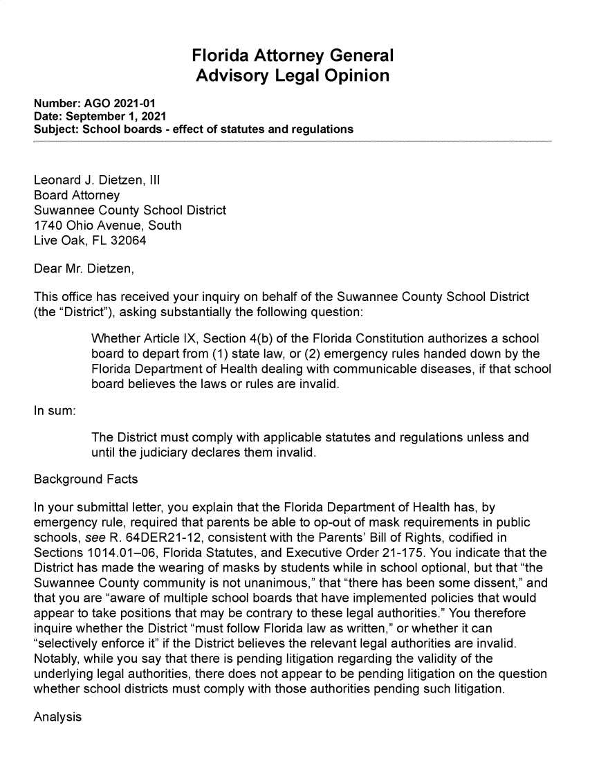 handle is hein.sag/sagfl0112 and id is 1 raw text is: Florida Attorney General
Advisory Legal Opinion
Number: AGO 2021-01
Date: September 1, 2021
Subject: School boards - effect of statutes and regulations
Leonard J. Dietzen, Ill
Board Attorney
Suwannee County School District
1740 Ohio Avenue, South
Live Oak, FL 32064
Dear Mr. Dietzen,
This office has received your inquiry on behalf of the Suwannee County School District
(the District), asking substantially the following question:
Whether Article IX, Section 4(b) of the Florida Constitution authorizes a school
board to depart from (1) state law, or (2) emergency rules handed down by the
Florida Department of Health dealing with communicable diseases, if that school
board believes the laws or rules are invalid.
In sum:
The District must comply with applicable statutes and regulations unless and
until the judiciary declares them invalid.
Background Facts
In your submittal letter, you explain that the Florida Department of Health has, by
emergency rule, required that parents be able to op-out of mask requirements in public
schools, see R. 64DER21-12, consistent with the Parents' Bill of Rights, codified in
Sections 1014.01-06, Florida Statutes, and Executive Order 21-175. You indicate that the
District has made the wearing of masks by students while in school optional, but that the
Suwannee County community is not unanimous, that there has been some dissent, and
that you are aware of multiple school boards that have implemented policies that would
appear to take positions that may be contrary to these legal authorities. You therefore
inquire whether the District must follow Florida law as written, or whether it can
selectively enforce it if the District believes the relevant legal authorities are invalid.
Notably, while you say that there is pending litigation regarding the validity of the
underlying legal authorities, there does not appear to be pending litigation on the question
whether school districts must comply with those authorities pending such litigation.

Analysis


