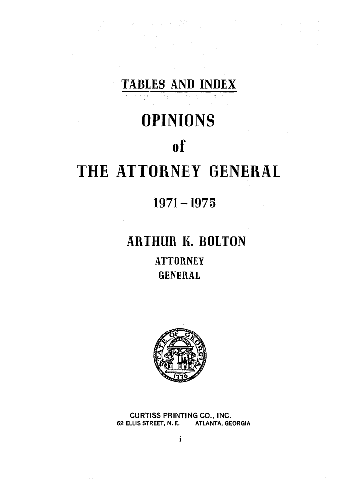 handle is hein.sag/sagga0010 and id is 1 raw text is: TABLES AND INDEX
OPINIONS
of
THE ATTORNEY GENERAL

1971 - 1975
ARTHUR K. BOLTON
ATTORNEY
GENERAL

CURTISS PRINTING CO., INC.
62 ELLIS STREET, N. E.  ATLANTA, GEORGIA

1


