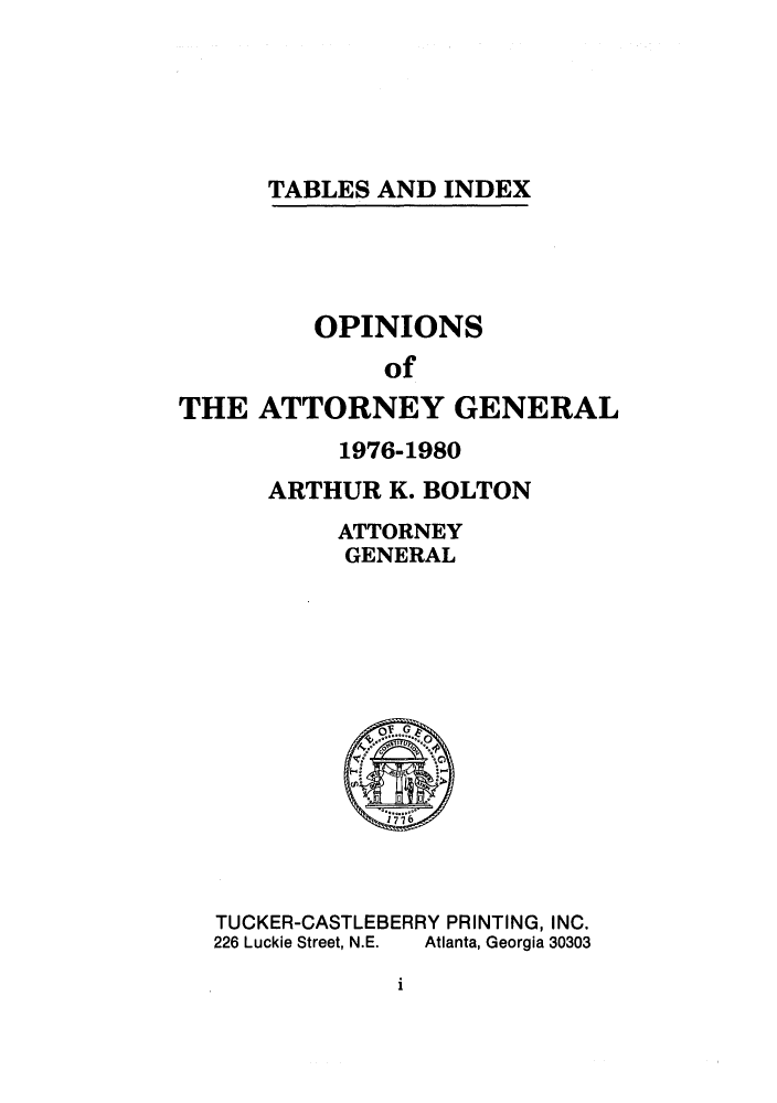 handle is hein.sag/sagga0011 and id is 1 raw text is: TABLES AND INDEX

OPINIONS
of
THE ATTORNEY GENERAL

1976-1980
ARTHUR K. BOLTON
ATTORNEY
GENERAL

TUCKER-CASTLEBERRY PRINTING, INC.
226 Luckie Street, N.E.  Atlanta, Georgia 30303

i


