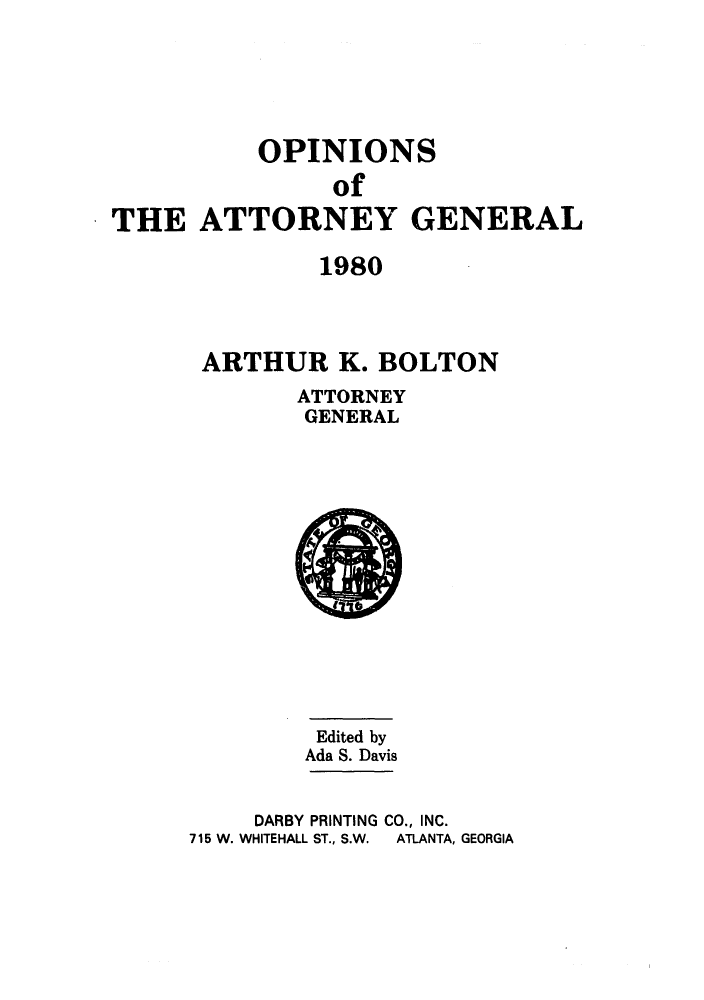 handle is hein.sag/sagga0012 and id is 1 raw text is: OPINIONS
of
THE ATTORNEY GENERAL
1980
ARTHUR K. BOLTON

ATTORNEY
GENERAL

Edited by
Ada S. Davis
DARBY PRINTING CO., INC.
715 W. WHITEHALL ST., S.W.  ATLANTA, GEORGIA


