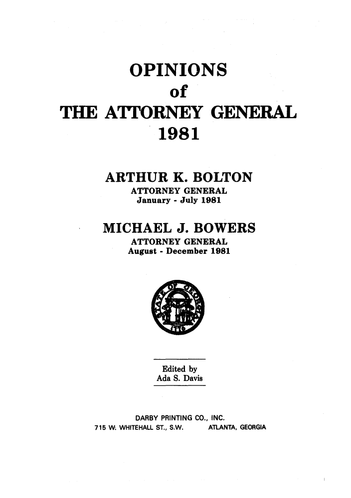 handle is hein.sag/sagga0013 and id is 1 raw text is: OPINIONS
of
THEATTORNEY GENERAL

1981
ARTHUR K. BOLTON
ATTORNEY GENERAL
January - July 1981
MICHAEL J. BOWERS
ATTORNEY GENERAL
August - December 1981

Edited by
Ada S. Davis
DARBY PRINTING CO., INC.
715 W. WHITEHALL ST., S.W.  ATLANTA, GEORGIA


