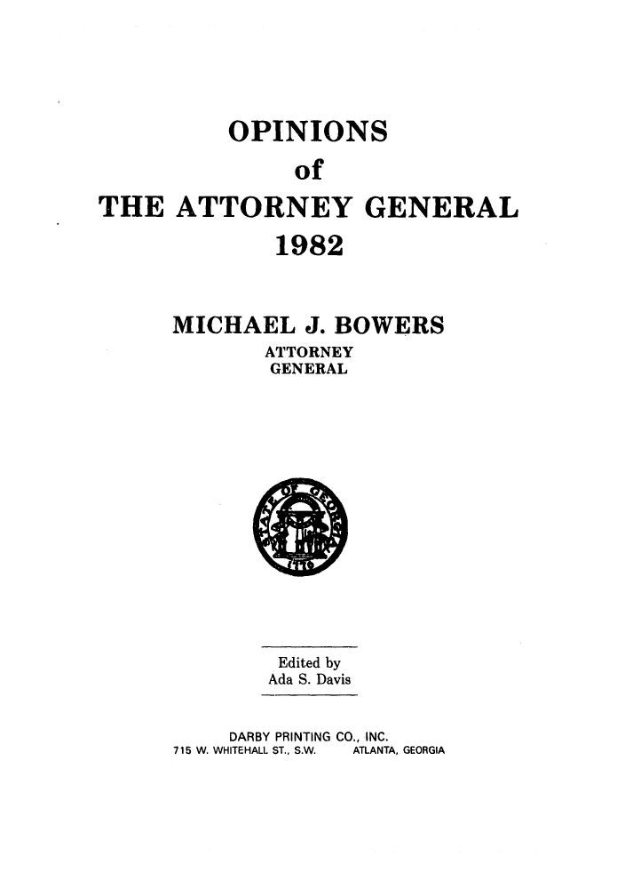 handle is hein.sag/sagga0014 and id is 1 raw text is: OPINIONS
of
THE ATTORNEY GENERAL

1982
MICHAEL J. BOWERS
ATTORNEY
GENERAL

Edited by
Ada S. Davis

DARBY PRINTING CO., INC.
715 W. WHITEHALL ST., S.W.  ATLANTA, GEORGIA


