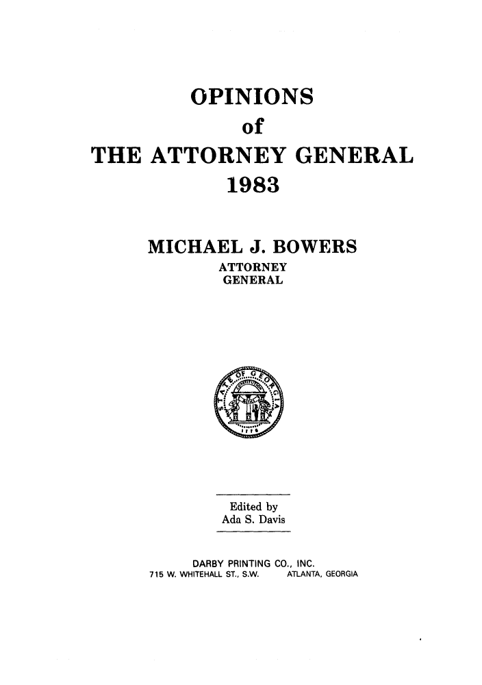 handle is hein.sag/sagga0015 and id is 1 raw text is: OPINIONS
of
THE ATTORNEY GENERAL

1983
MICHAEL J. BOWERS
ATTORNEY
GENERAL

Edited by
Ada S. Davis
DARBY PRINTING CO., INC.
715 W. WHITEHALL ST., S.W.  ATLANTA, GEORGIA


