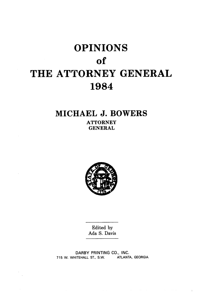 handle is hein.sag/sagga0016 and id is 1 raw text is: OPINIONS
of
THE ATTORNEY GENERAL

1984
MICHAEL J. BOWERS
ATTORNEY
GENERAL

Edited by
Ada S. Davis
DARBY PRINTING CO., INC.
715 W. WHITEHALL ST., S.W.  ATLANTA, GEORGIA


