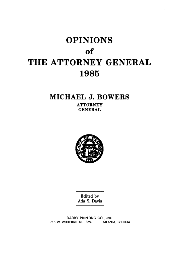 handle is hein.sag/sagga0017 and id is 1 raw text is: OPINIONS
of
THE ATTORNEY GENERAL

1985
MICHAEL J. BOWERS
ATTORNEY
GENERAL

Edited by
Ada S. Davis

DARBY PRINTING CO., INC.
715 W. WHITEHALL ST., S.W.  ATLANTA, GEORGIA


