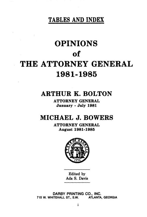 handle is hein.sag/sagga0018 and id is 1 raw text is: TABLES AND INDEX

OPINIONS
of
THE ATTORNEY GENERAL

1981-1985
ARTHUR K. BOLTON
ATTORNEY GENERAL
January - July 1981
MICHAEL J. BOWERS
ATTORNEY GENERAL
August 1981-1985

Edited by
Ada S. Davis

DARBY PRINTING CO., INC.
715 W. WHITEHALL ST., S.W.  ATLANTA, GEORGIA

i


