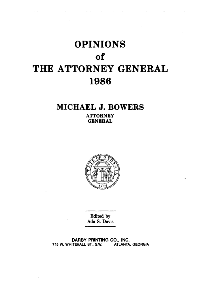 handle is hein.sag/sagga0019 and id is 1 raw text is: OPINIONS
of
THE ATTORNEY GENERAL

1986
MICHAEL J. BOWERS
ATTORNEY
GENERAL

Edited by
Ada S. Davis
DARBY PRINTING CO., INC.
715 W. WHITEHALL ST., S.W.  ATLANTA, GEORGIA


