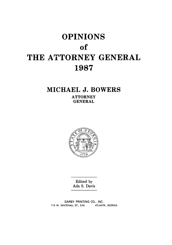 handle is hein.sag/sagga0020 and id is 1 raw text is: OPINIONS
of
THE ATTORNEY GENERAL

1987
MICHAEL J. BOWERS
ATTORNEY
GENERAL

Edited by
Ada S. Davis
DARBY PRINTING CO., INC.
715 W. WHITEHALL ST., S.W.  ATLANTA, GEORGIA


