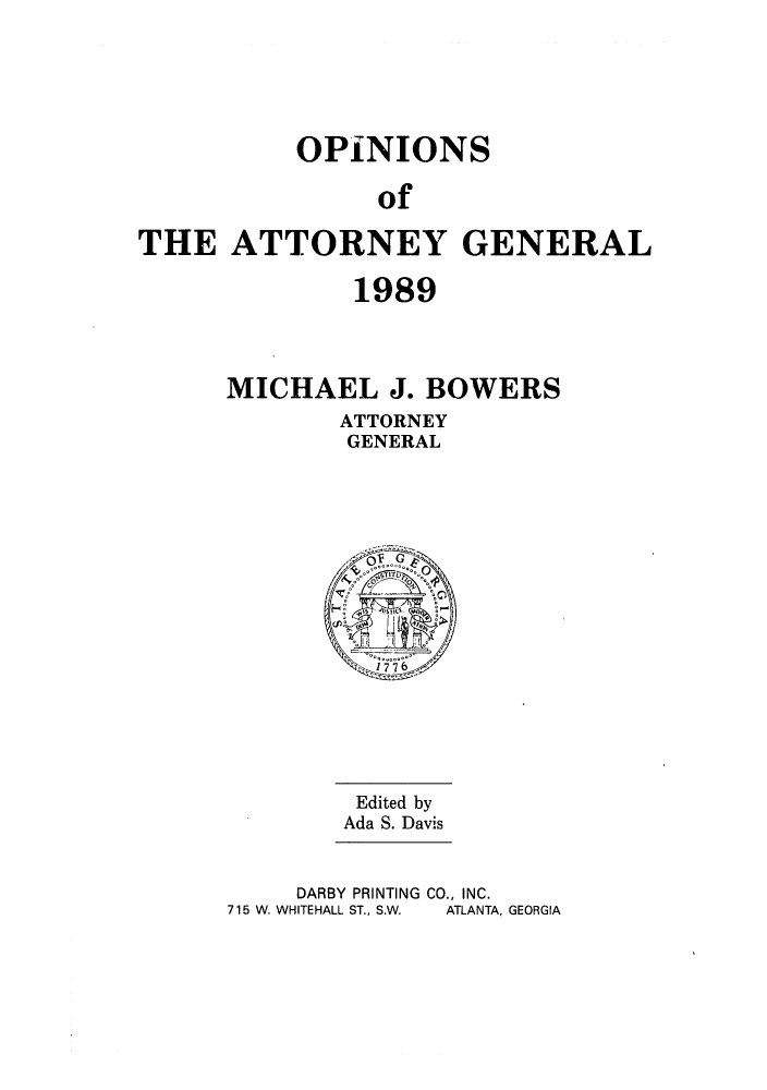 handle is hein.sag/sagga0022 and id is 1 raw text is: OPINIONS
of
THE ATTORNEY GENERAL

1989
MICHAEL J. BOWERS
ATTORNEY
GENERAL

Edited by
Ada S. Davis

DARBY PRINTING CO., INC.
715 W. WHITEHALL ST., S.W.   ATLANTA, GEORGIA



