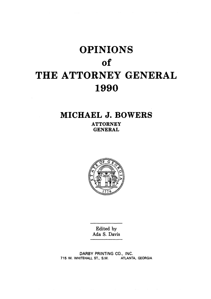 handle is hein.sag/sagga0023 and id is 1 raw text is: OPINIONS
of
THE ATTORNEY GENERAL

1990
MICHAEL J. BOWERS
ATTORNEY
GENERAL

Edited by
Ada S. Davis
DARBY PRINTING CO., INC.
715 W. WHITEHALL ST., S.W.  ATLANTA, GEORGIA



