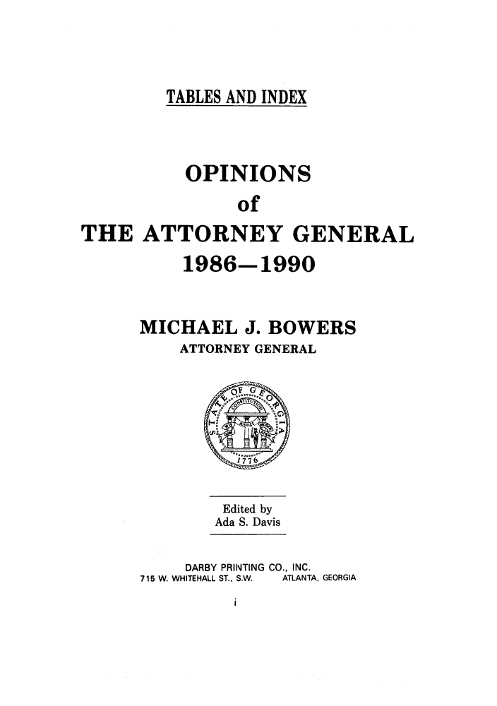 handle is hein.sag/sagga0024 and id is 1 raw text is: TABLES AND INDEX

OPINIONS
of
THE ATTORNEY GENERAL

1986-1990
MICHAEL J. BOWERS
ATTORNEY GENERAL

Edited by
Ada S. Davis

DARBY PRINTING CO., INC.
715 W. WHITEHALL ST., S.W.  ATLANTA, GEORGIA

i


