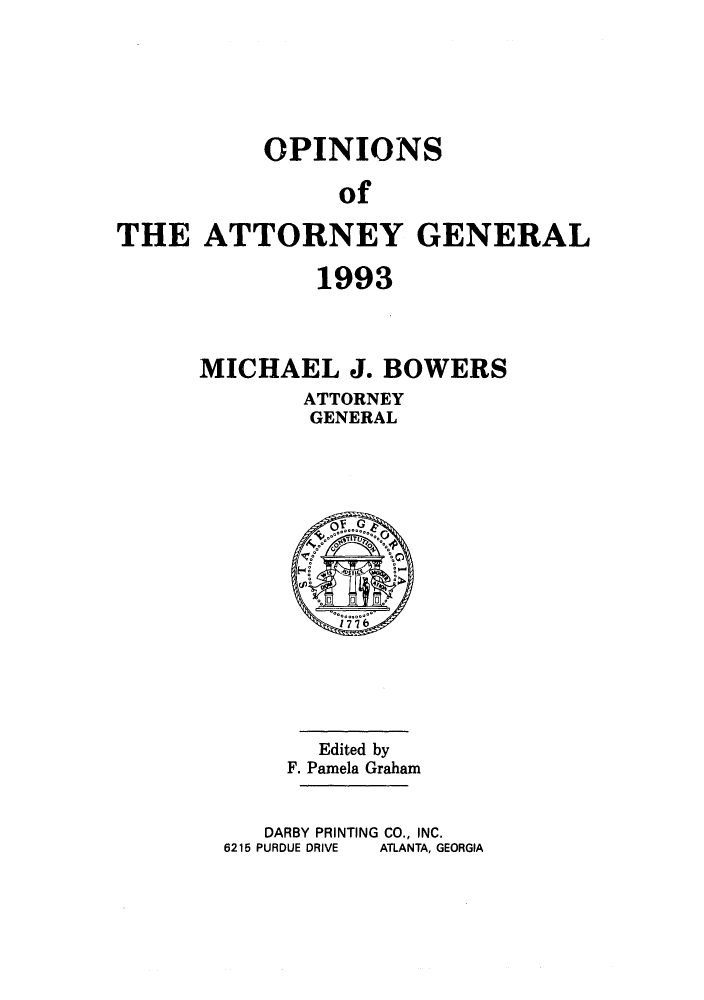 handle is hein.sag/sagga0027 and id is 1 raw text is: OPINIONS
of
THE ATTORNEY GENERAL

1993
MICHAEL J. BOWERS
ATTORNEY
GENERAL

Edited by
F. Pamela Graham

DARBY PRINTING CO., INC.
6215 PURDUE DRIVE   ATLANTA, GEORGIA



