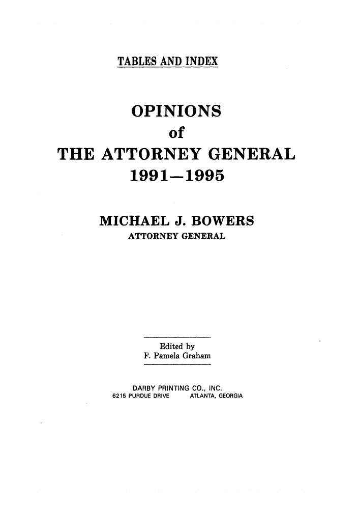 handle is hein.sag/sagga0029 and id is 1 raw text is: TABLES AND INDEX

OPINIONS
of
THE ATTORNEY GENERAL

1991-1995
MICHAEL J. BOWERS
ATTORNEY GENERAL

Edited by
F. Pamela Graham

DARBY PRINTING CO., INC.
6215 PURDUE DRIVE   ATLANTA, GEORGIA


