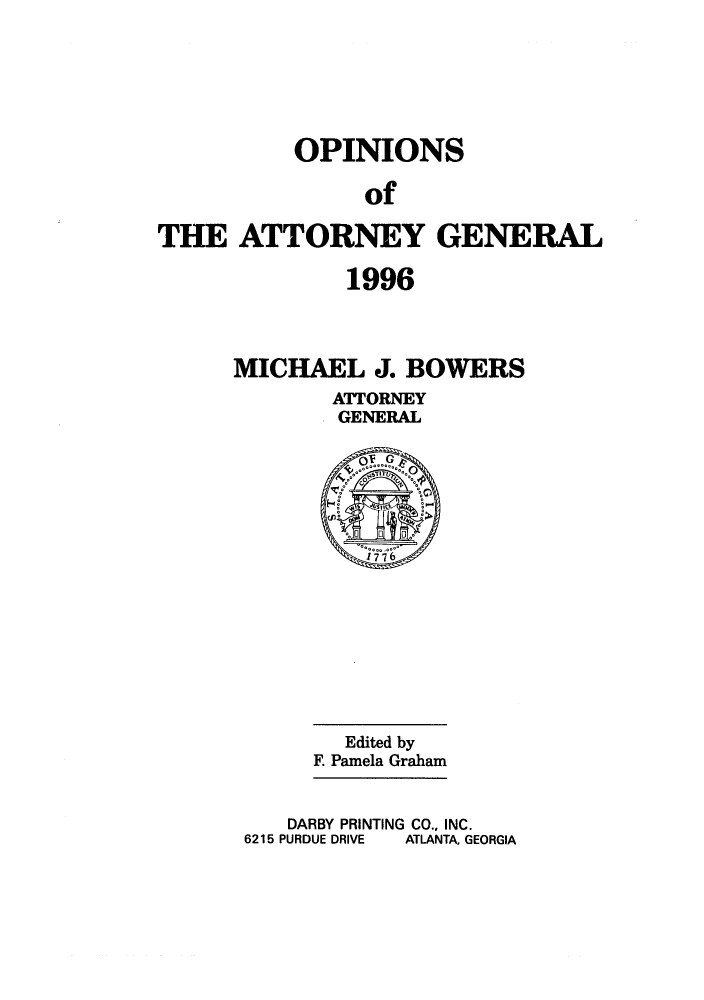 handle is hein.sag/sagga0031 and id is 1 raw text is: OPINIONS
of
THE ATTORNEY GENERAL
1996

MICHAEL J. BOWERS
ATTORNEY
GENERAL

Edited by
E Pamela Graham
DARBY PRINTING CO., INC.
6215 PURDUE DRIVE   ATLANTA, GEORGIA


