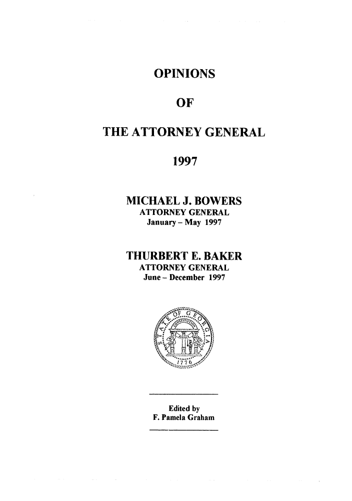 handle is hein.sag/sagga0032 and id is 1 raw text is: OPINIONS

OF
THE ATTORNEY GENERAL
1997
MICHAEL J. BOWERS
ATTORNEY GENERAL
January - May 1997

THURBERT E. BAKER
ATTORNEY GENERAL
June - December 1997

Edited by
F. Pamela Graham


