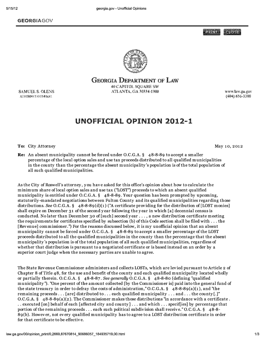 handle is hein.sag/sagga0040 and id is 1 raw text is: georgia.gov - Unofficial Opinions

GEOR GlAGOV
GEORGI DEPARTMETo LAW
UNOFFICIAL OPINION 2012-1
To: City Attorney                                                                      May 10, 2012
Re: An absent municipality cannot be forced under O.C.G.A. § 48-8-89 to accept a smaller
percentage of the local option sales and use tax proceeds distributed to all qualified municipalities
in the county than the percentage the absent municipality's population is of the total population of
all such qualified municipalities.
As the City of Roswell's attorney, you have asked for this office's opinion about how to calculate the
minimum share of local option sales and use tax (LOST') proceeds to which an absent qualified
municipality is entitled under O.C.G.A. § 48-8-89. Your question has been prompted by upcoming,
statutorily-mandated negotiations between Fulton County and its qualified municipalities regarding those
distributions. See O.C.G.A. § 48-8-89(d)(1) (A certificate providing for the distribution of [LOST monies]
shall expire on December 31 of the second year following the year in which [a] decennial census is
conducted. No later than December 3 0 of [such] second year..., a new distribution certificate meeting
the requirements for certificates specified by subsection (b) of this Code section shall be filed with ... the
[Revenue] commissioner.') For the reasons discussed below, it is my unofficial opinion that an absent
municipality cannot be forced under O.C.G.A. § 48-8-89 to accept a smaller percentage of the LOST
proceeds distributed to all the qualified municipalities in the county than the percentage that the absent
municipality's population is of the total population of all such qualified municipalities, regardless of
whether that distribution is pursuant to a negotiated certificate or is based instead on an order by a
superior court judge when the necessary parties are unable to agree.
The State Revenue Commissioner administers and collects LOSTs, which are levied pursuant to Article 2 of
Chapter 8 of Title 48, for the use and benefit of the county and each qualified municipality located wholly
or partially therein. O.C.G.A. § 48-8-87. See generally O.C.G.A. § 48-8-80 (defining qualified
municipality'). One percent of the amount collected [by the Commissioner is] paid into the general fund of
the state treasury in order to defray the costs of administration, O.C.G.A. § 48-8-89(a)(1), and the
remaining proceeds... [are] distributed to... each qualified municipality ... and ... the county [.]
O.C.G.A. § 48-8-89(a)(2). The Commissioner makes those distributions in accordance with a certificate.
.. executed [on] behalf of each [affected city and county] ... and which ... speciffies] by percentage that
portion of the remaining proceeds ... each such political subdivision shall receive. O.C.G.A. § 48-8-
89(b). However, not every qualified municipality has to agree to a LOST distribution certificate in order
for that certificate to be effective.

law.ga.gov/0O/opinionprint/0,2669,87670814_90686057_184935719,00.html

5/15112


