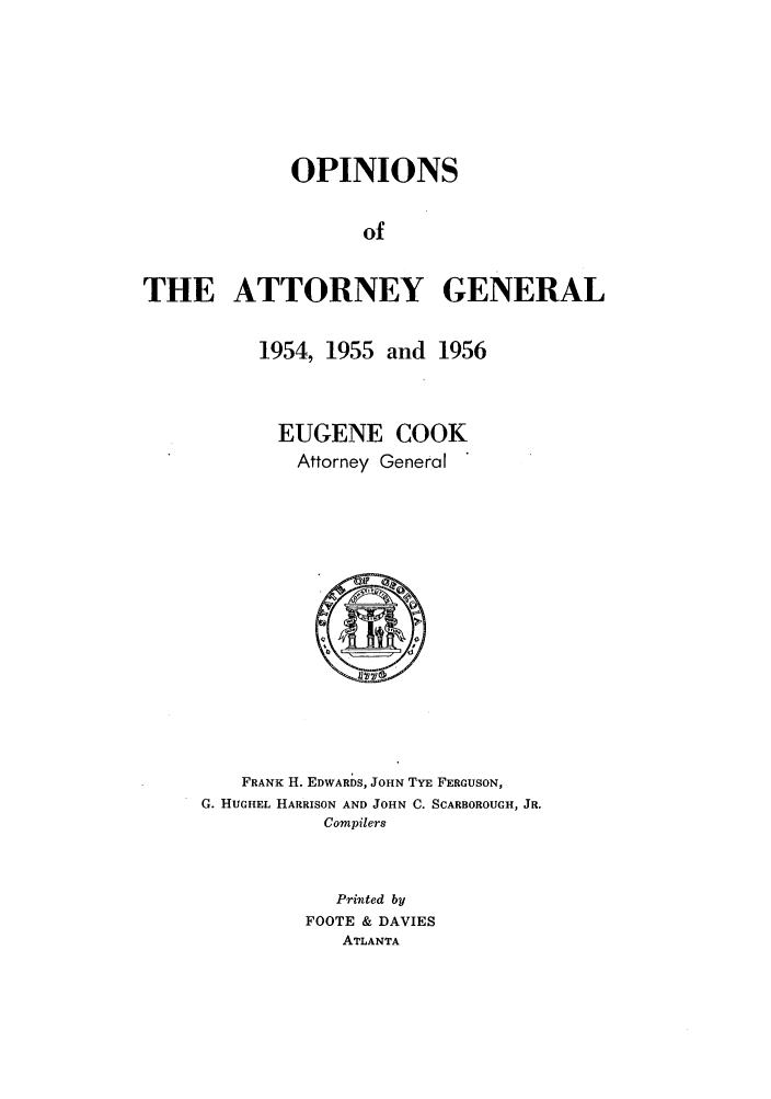 handle is hein.sag/sagga0045 and id is 1 raw text is: OPINIONS
of
THE ATTORNEY GENERAL

1954, 1955 and 1956
EUGENE COOK
Attorney General

FRANK H. EDWARDS, JOHN TYE FERGUSON,
G. HUGHEL HARRISON AND JOHN C. SCARBOROUGH, JR.
Compilers
Printed by
FOOTE & DAVIES
ATLANTA


