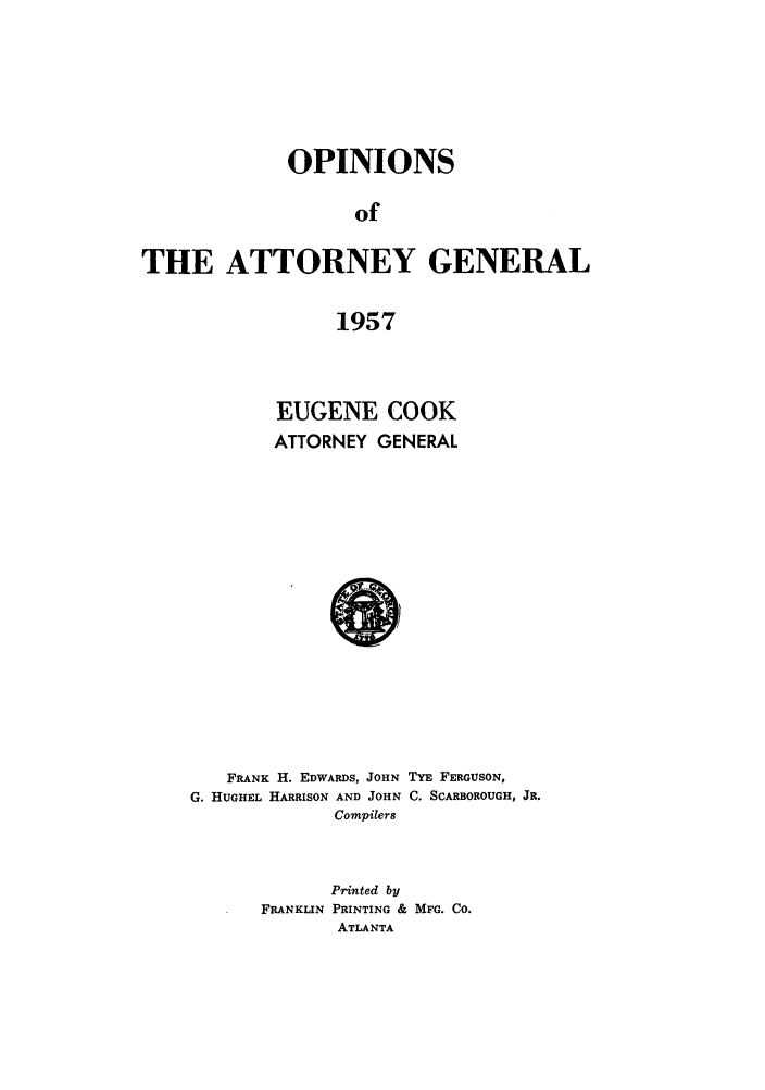 handle is hein.sag/sagga0046 and id is 1 raw text is: OPINIONS
of
THE ATTORNEY GENERAL
1957

EUGENE COOK
ATTORNEY GENERAL

FRANK H. EDWARDS, JOHN TYE FERGUSON,
G. HUGHEL HARRISON AND JOHN C. SCARBOROUGH, JR.
Compilers
Printed by
FRANKLIN PRINTING & MFG. Co.
ATLANTA


