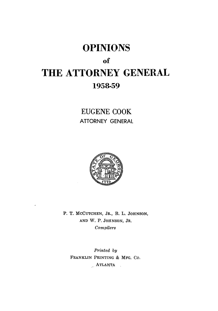 handle is hein.sag/sagga0047 and id is 1 raw text is: OPINIONS
of
THE ATTORNEY GENERAL

1958-59
EUGENE COOK
ATTORNEY GENERAL
P. T. MCCUTCHEN, JR., B. L. JOHNSON,
AND W. P. JOHNSON, JR.
Compilers
Printed by
FRANKLIN PRINTING & MFG. CO.
,,, ATLANTA


