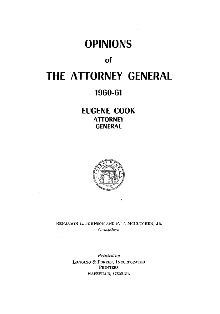 handle is hein.sag/sagga0048 and id is 1 raw text is: OPINIONS
of
THE ATTORNEY GENERAL

1960-61
EUGENE COOK
ATTORNEY
GENERAL

BENJAMIN L. JOHNSON AND P. T. MCCUTCHEN, JR.
Compilers

Printed by
LONGINO & PORTER, INCORPORATED
PRINTERS
HAPEVILLE, GEORGIA


