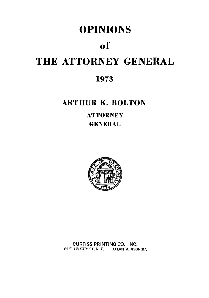 handle is hein.sag/sagga0057 and id is 1 raw text is: OPINIONS
of
THE ATTORNEY GENERAL
1973

ARTHUR K. BOLTON
ATTORNEY
GENERAL

CURTISS PRINTING CO., INC.
62 ELLIS STREET, N. E.  ATLANTA, GEORGIA


