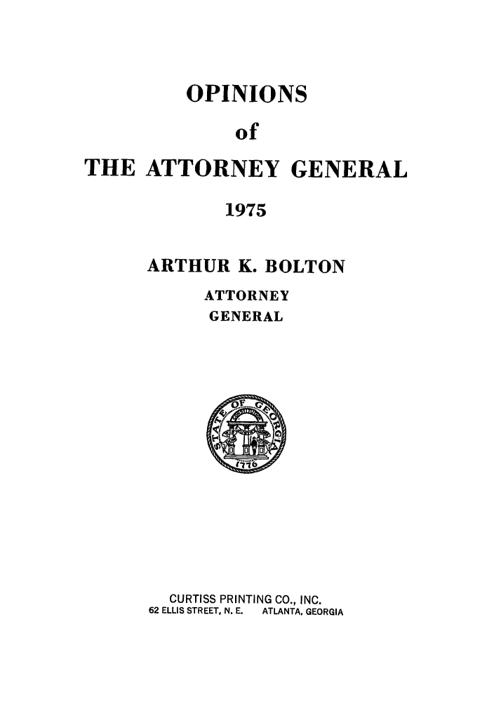 handle is hein.sag/sagga0059 and id is 1 raw text is: OPINIONS
of
THE ATTORNEY GENERAL
1975

ARTHUR K. BOLTON
ATTORNEY
GENERAL

CURTISS PRINTING CO., INC.
62 ELLIS STREET, N. E.  ATLANTA, GEORGIA


