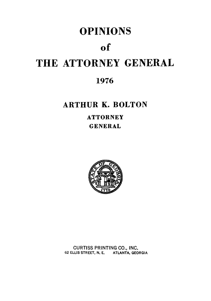 handle is hein.sag/sagga0060 and id is 1 raw text is: OPINIONS
of
THE ATTORNEY GENERAL
1976

ARTHUR K. BOLTON
ATTORNEY
GENERAL

CURTISS PRINTING CO., INC.
62 ELLIS STREET, N. E.  ATLANTA, GEORGIA


