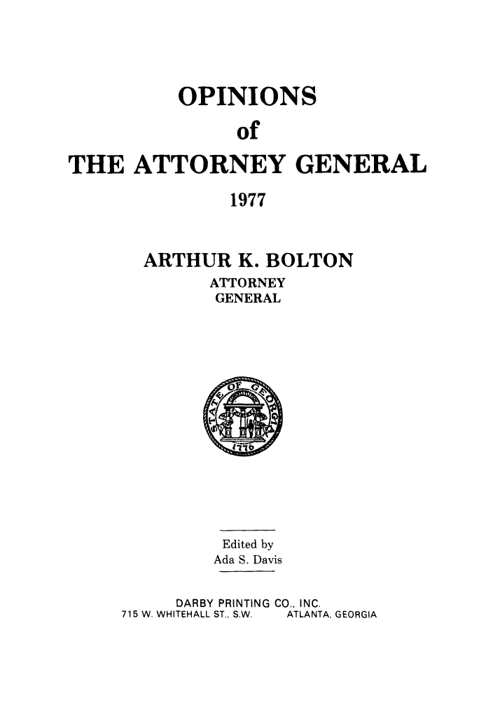 handle is hein.sag/sagga0061 and id is 1 raw text is: OPINIONS
of
THE ATTORNEY GENERAL
1977

ARTHUR K. BOLTON
ATTORNEY
GENERAL

Edited by
Ada S. Davis
DARBY PRINTING CO., INC.
715 W. WHITEHALL ST., S.W.  ATLANTA, GEORGIA


