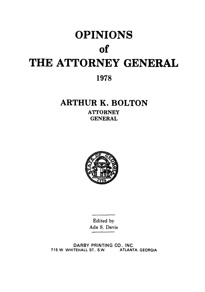 handle is hein.sag/sagga0062 and id is 1 raw text is: OPINIONS
of
THE ATTORNEY GENERAL
1978

ARTHUR K. BOLTON
ATTORNEY
GENERAL

Edited by
Ada S. Davis
DARBY PRINTING CO., INC.
715 W. WHITEHALL ST., S.W.  ATLANTA, GEORGIA


