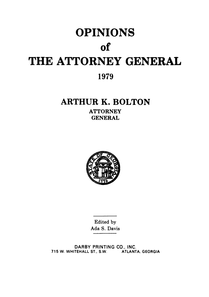 handle is hein.sag/sagga0063 and id is 1 raw text is: OPINIONS
of
THE ATTORNEY GENERAL
1979

ARTHUR K. BOLTON
ATTORNEY
GENERAL

Edited by
Ada S. Davis
DARBY PRINTING CO., INC.
715 W. WHITEHALL ST., SW.  ATLANTA, GEORGIA


