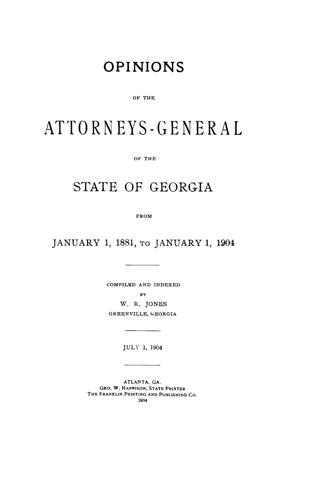 handle is hein.sag/sagga0067 and id is 1 raw text is: OPINIONS
OF THE
ATTORN EYS-GENERA L
OF THE
STATE OF GEORGIA
FROM
JANUARY 1, 1881, TO JANUARY 1, 1904

COMPILED AND INDEXED
BY
W. R. JONES
GREENVILILE, GEORGIA

JULY 1, 1904

ATLANTA, GA.
GEO. W. HARRISON, STATE PRINTER
THE FRANKLIN PRINTING AND PUBLISHING CO.
1904


