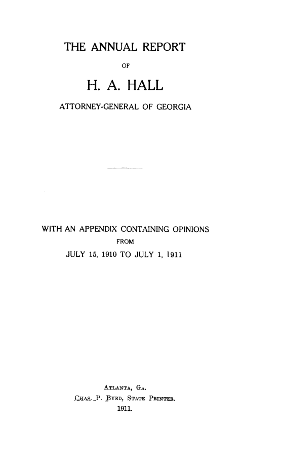 handle is hein.sag/sagga0075 and id is 1 raw text is: THE ANNUAL REPORT
OF
H. A. HALL

ATTORNEY-GENERAL OF GEORGIA
WITH AN APPENDIX CONTAINING OPINIONS
FROM
JULY 15, 1910 TO JULY 1, 1911

ATLANTA, GA.
C11AS._P. BYRD, STATE PRINTER.
191.1.


