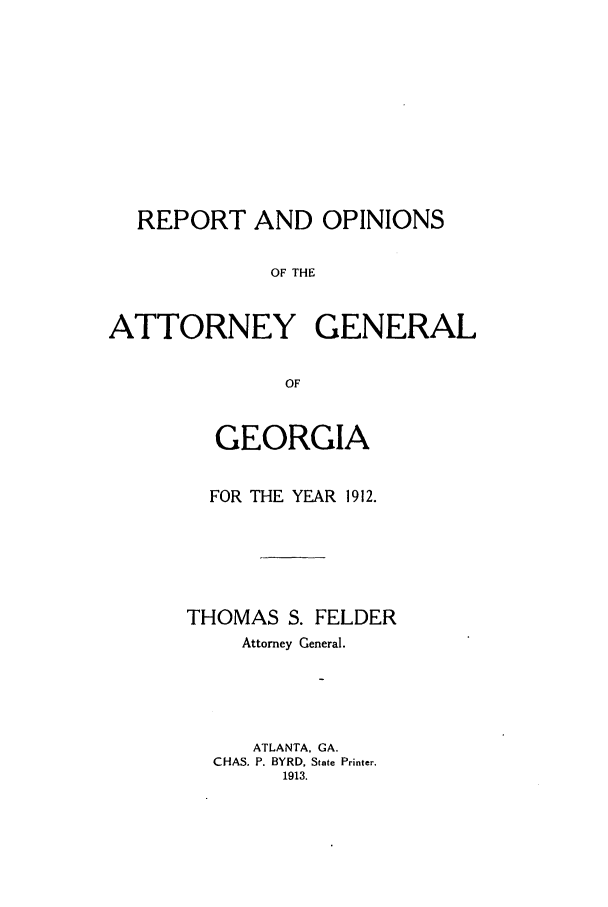handle is hein.sag/sagga0077 and id is 1 raw text is: REPORT AND OPINIONS
OF THE
ATTORNEY GENERAL
OF

GEORGIA
FOR THE YEAR 1912.
THOMAS S. FELDER
Attorney General.
ATLANTA. GA.
CHAS. P. BYRD, State Printer.
1913.


