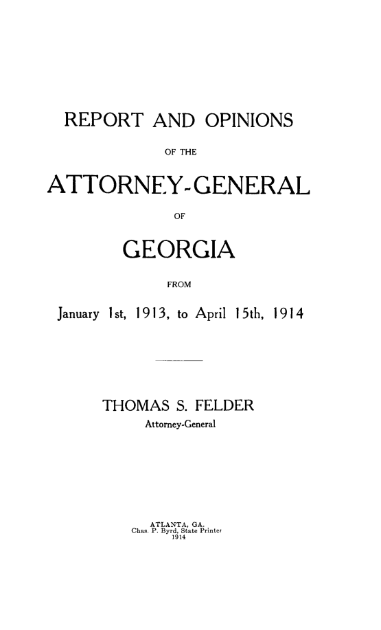 handle is hein.sag/sagga0078 and id is 1 raw text is: REPORT AND OPINIONS
OF THE
ATTORNEY- GENERAL
OF

GEORGIA
FROM

January I st,

1913, to April 15th, 1914

THOMAS S. FELDER
Attorney-General

ATLANTA, GA.
Chas. P. Byrd, State Printer
1914


