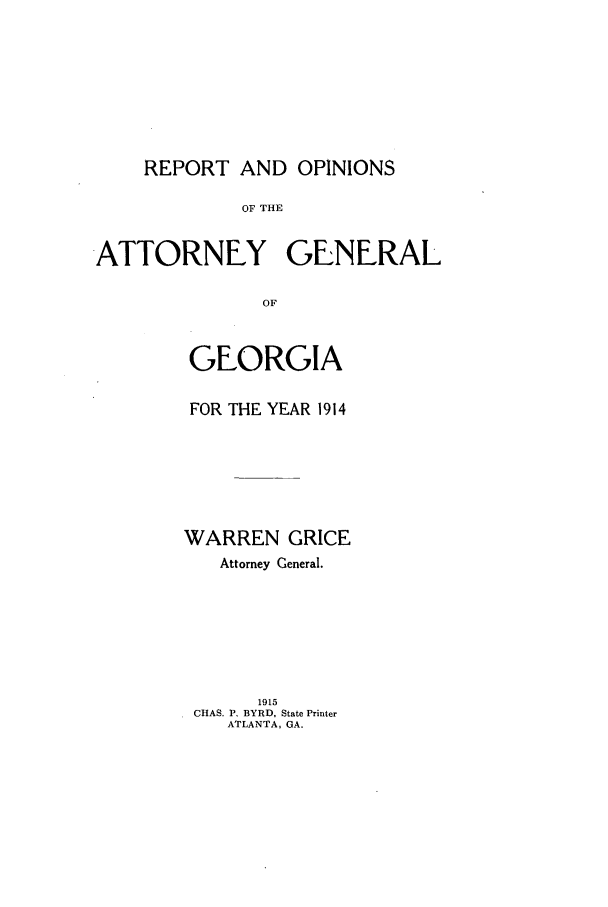 handle is hein.sag/sagga0079 and id is 1 raw text is: REPORT AND OPINIONS

OF THE
ATTORNEY GENERAL
OF
GEORGIA

FOR THE YEAR 1914
WARREN GRICE
Attorney General.
1915
CHAS. P. BYRD, State Printer
ATLANTA, GA.


