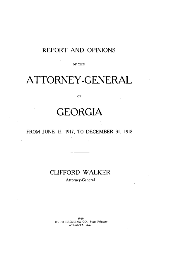 handle is hein.sag/sagga0081 and id is 1 raw text is: REPORT AND OPINIONS

OF THE
ATTORNEY-GENERAL
OF
GEORGIA
FROM JUNE 15, 1917, TO DECEMBER 31, 1918
CLIFFORD WALKER
Attorney-General
1919
BYRD PRINTING CO., State Printers
ATLANTA, GA.


