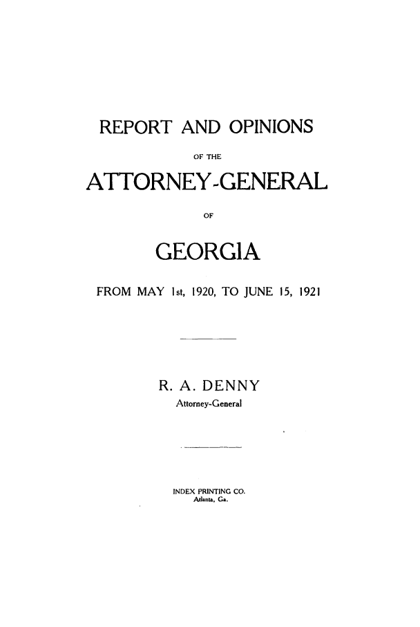 handle is hein.sag/sagga0082 and id is 1 raw text is: REPORT AND OPINIONS
OF THE
ATTORNEY-GENERAL
OF
GEORGIA
FROM MAY I st, 1920, TO JUNE 15, 1921
R. A. DENNY
Attorney-General

INDEX PRINTING CO.
Atlanta, Ga.


