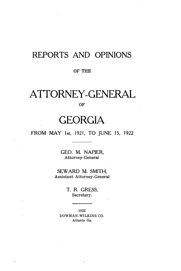 handle is hein.sag/sagga0083 and id is 1 raw text is: REPORTS AND OPINIONS
OF THE
ATTORNEY-GENERAL
OF
GEORGIA
FROM MAY Ist, 1921, TO JUNE 15, 1922.
GEO. M. NAPIER,
Attorney-General
SEWARD M. SMITH,
Assistant Attorney-General
T. R. GRESS,
Secretary.
1922
DOWMAN-WILKINS CO.
Atlanta Ga.


