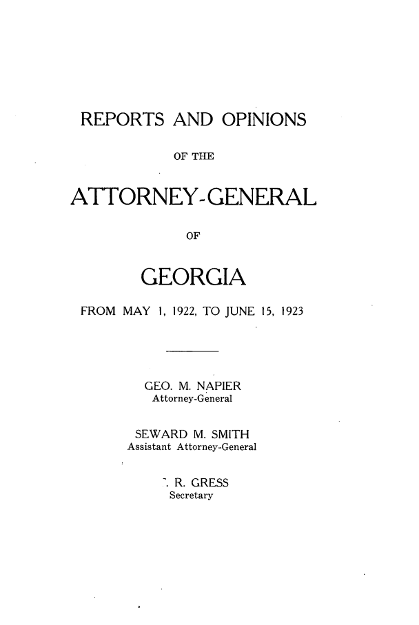 handle is hein.sag/sagga0084 and id is 1 raw text is: REPORTS AND OPINIONS
OF THE
ATTORNEY- GENERAL
OF
GEORGIA
FROM MAY 1, 1922, TO JUNE 15, 1923
GEO. M. NAPIER
Attorney-General
SEWARD M. SMITH
Assistant Attorney-General
R. GRESS
Secretary


